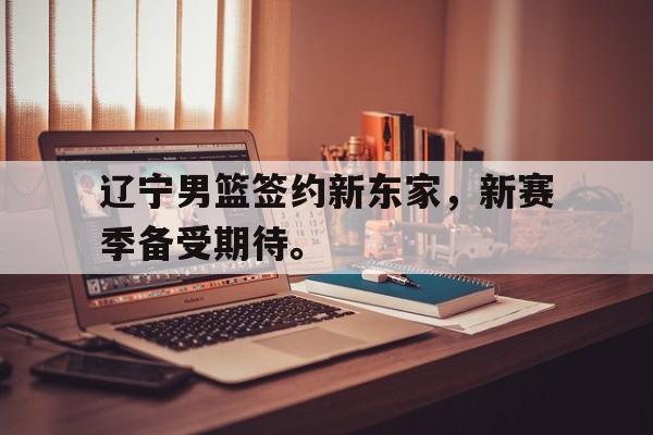 IM电竞赌博-辽宁男篮签约新东家，新赛季备受期待。