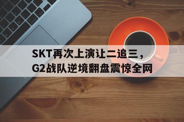 IM电竞体育平台-SKT再次上演让二追三，G2战队逆境翻盘震惊全网