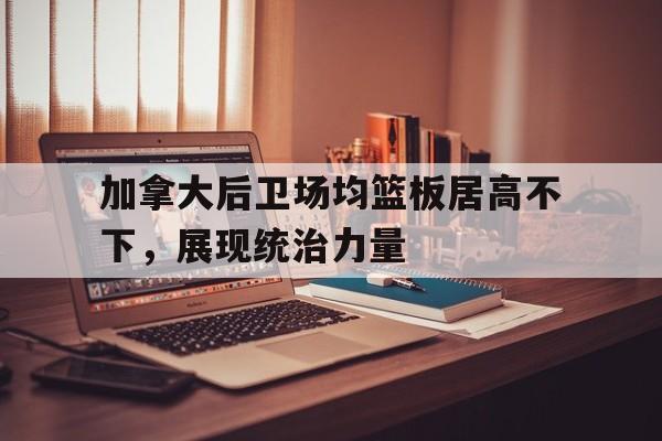 IM电竞-加拿大后卫场均篮板居高不下，展现统治力量