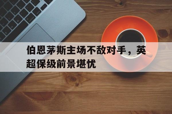 IM电竞赌博-伯恩茅斯主场不敌对手，英超保级前景堪忧