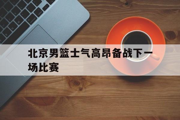 IM电竞体育平台-北京男篮士气高昂备战下一场比赛