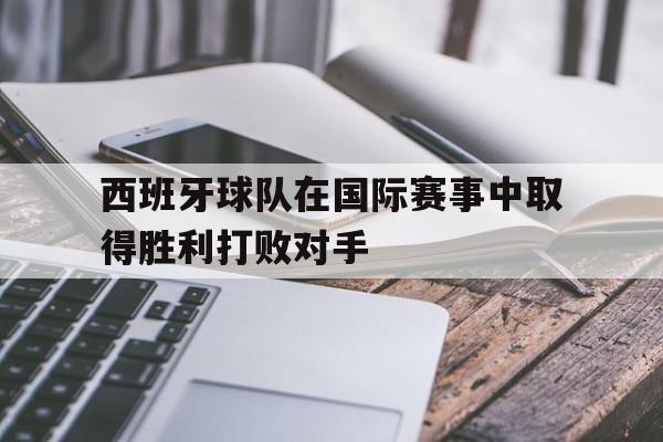 IM电竞-西班牙球队在国际赛事中取得胜利打败对手