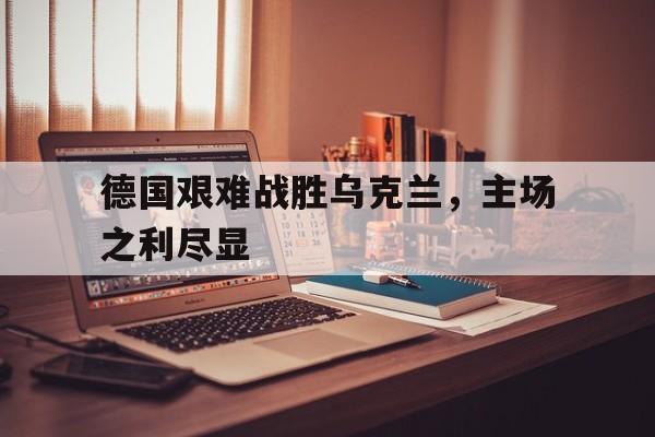 IM电竞体育平台-德国艰难战胜乌克兰，主场之利尽显