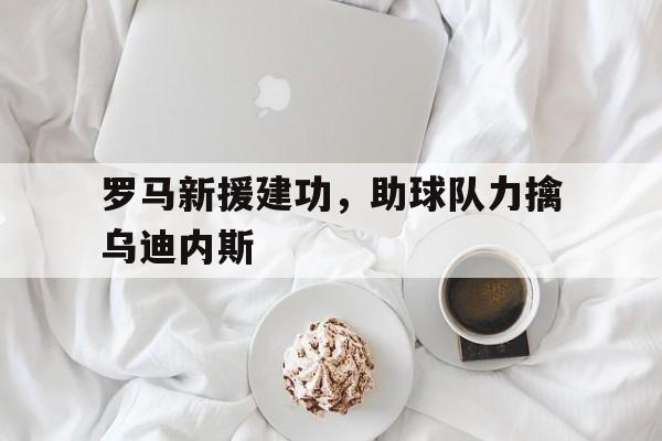 IM电竞赌博-罗马新援建功，助球队力擒乌迪内斯
