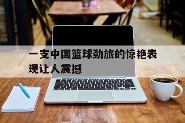 IM电竞-一支中国篮球劲旅的惊艳表现让人震撼