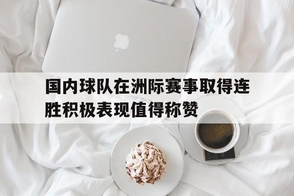 IM电竞-国内球队在洲际赛事取得连胜积极表现值得称赞