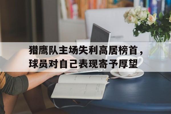 IM电竞体育平台-猎鹰队主场失利高居榜首，球员对自己表现寄予厚望